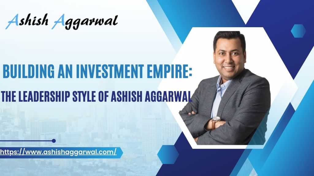 Building an Investment Empire: The Leadership Style of Ashish Aggarwal